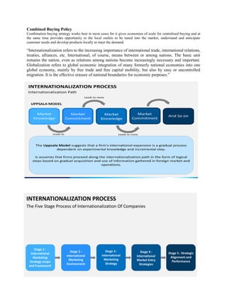Combined Buying Policy.
Combination buying strategy works best in most cases for it gives economies of scale for centralised buying and at
the same time provides opportunity to the local outlets to be tuned into the market, understand and anticipate
customer needs and develop products locally to meet the demand.
“Internationalization refers to the increasing importance of international trade, international relations,
treaties, alliances, etc. International, of course, means between or among nations. The basic unit
remains the nation, even as relations among nations become increasingly necessary and important.
Globalization refers to global economic integration of many formerly national economies into one
global economy, mainly by free trade and free capital mobility, but also by easy or uncontrolled
migration. It is the effective erasure of national boundaries for economic purposes.”
 