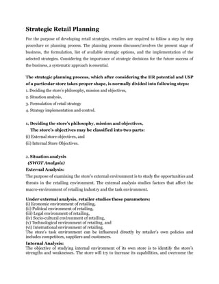 Strategic Retail Planning
For the purpose of developing retail strategies, retailers are required to follow a step by step
procedure or planning process. The planning process discusses/involves the present stage of
business, the formulation, list of available strategic options, and the implementation of the
selected strategies. Considering the importance of strategic decisions for the future success of
the business, a systematic approach is essential.
The strategic planning process, which after considering the HR potential and USP
of a particular store takes proper shape, is normally divided into following steps:
1. Deciding the store’s philosophy, mission and objectives,
2. Situation analysis,
3. Formulation of retail strategy
4. Strategy implementation and control.
1. Deciding the store’s philosophy, mission and objectives,
The store’s objectives may be classified into two parts:
(i) External store objectives, and
(ii) Internal Store Objectives.
2. Situation analysis
(SWOT Analysis)
External Analysis:
The purpose of examining the store’s external environment is to study the opportunities and
threats in the retailing environment. The external analysis studies factors that affect the
macro-environment of retailing industry and the task environment.
Under external analysis, retailer studies these parameters:
(i) Economic environment of retailing,
(ii) Political environment of retailing,
(iii) Legal environment of retailing,
(iv) Socio-cultural environment of retailing,
(v) Technological environment of retailing, and
(vi) International environment of retailing.
The store’s task environment can be influenced directly by retailer’s own policies and
includes competitors, suppliers and customers.
Internal Analysis:
The objective of studying internal environment of its own store is to identify the store’s
strengths and weaknesses. The store will try to increase its capabilities, and overcome the
 