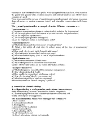 weaknesses that deter the business profit. While doing the internal analysis, store examines
the quality and quantity of its available resources and critically analyzes how effective these
resources are used.
These resources for the purpose of examining are normally grouped into human resources,
financial resources, physical resources (assets) and intangible resources (goodwill, image
etc).
The types of questions that are enquired under different resources are:
Human resource:
(a) Is present strength of employees at various levels is sufficient for future action?
(b) Are the employees trained and capable to perform the tasks assigned to them?
(c) Are the employees loyal to store?
(d) Are the employees punctual and regular?
(e) Are the employees skilled in their assigned tasks?
Financial resource:
(a) What is the total cash flow from store’s present activities?
(b) What is the ability of retail store to collect money at the time of requirement/
emergency?
(c) How much effective and stable financial policies are?
(d) What is the ratio between fixed and current assets?
(e) What are the contingency plans in case of negative cash flow?
Physical resources:
(a) What is the contribution of fixed assets?
(b) What is the position of abandoned/unused assets?
(c) How effective and update are the store’s information systems?
Intangible resources:
(a) What is the present capability of the company’s management?
(b) How effective is the R & D cell?
(c) How good is the competitor’s intelligence system?
(d) How effective store’s loyalty programmes are?
(e) What is the capability of retail store manager?
(f) Are customers loyal towards company’s products?
3. Formulation of retail strategy
Retail positioning is made possible under these circumstances:
(i) By differentiating the store’s merchandise from its competitors,
(ii) By offering high level of after sales services at nominal/no cost, and
(iii) By adopting low pricing policies.
The main elements a retail store manager has to face are:
i. Store’s location
ii. Merchandise assortment
iii. Pricing policy
iv. Customer service mechanism
v. Visual merchandising
vi. Personal selling efforts
vii. Advertising efforts and
viii. Store’s internal and external environments.
 