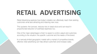 Retail Advertising explores how today's retailers can effectively reach their existing
customers while also attracting and retaining new ones.
This quickens the turnover, reduces risk on dead stock and can result in
proportionate reduction of overhead expenses too.
One of the major advantages is that it is easier to control, adjust and customize
according to the situation, the specific customer and the needs of the brand.
In a narrowly limited geographic market with a myriad of competitive brands,
effective retail advertising can help attract customers and increase sales.
RETAIL	
  	
  ADVERTISING
 