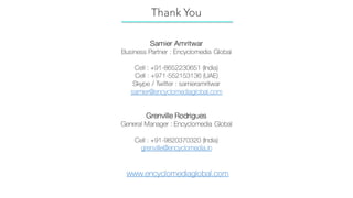 Samier Amritwar
Business Partner : Encyclomedia Global
Cell : +91-8652230651 (India)
Cell : +971-552153136 (UAE)
Skype / Twitter : samieramritwar
samier@encyclomediaglobal.com
Grenville Rodrigues
General Manager : Encyclomedia Global
Cell : +91-9820370320 (India)
grenville@encyclomedia.in
www.encyclomediaglobal.com
Thank You
 