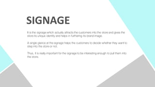 It is the signage which actually attracts the customers into the store and gives the
store its unique identity and helps in furthering its brand image.
A single glance at the signage helps the customers to decide whether they want to
step into the store or not.
Thus, it is really important for the signage to be interesting enough to pull them into
the store.
SIGNAGE
 
