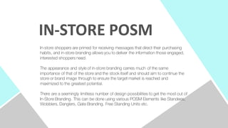 In-store shoppers are primed for receiving messages that direct their purchasing
habits, and in-store branding allows you to deliver the information those engaged,
interested shoppers need.
The appearance and style of in-store branding carries much of the same
importance of that of the store and the stock itself and should aim to continue the
store or brand image through to ensure the target market is reached and
maximized to the greatest potential.
There are a seemingly limitless number of design possibilities to get the most out of
In-Store Branding. This can be done using various POSM Elements like Standees,
Wobblers, Danglers, Gate Branding, Free Standing Units etc.
IN-­‐STORE	
  POSM
 