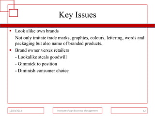 Key Issues
 Look alike own brands
Not only imitate trade marks, graphics, colours, lettering, words and
packaging but also name of branded products.
 Brand owner verses retailers
- Lookalike steals goodwill
- Gimmick to position
- Diminish consumer choice

12/19/2013

Institute of Agri Business Management

12

 