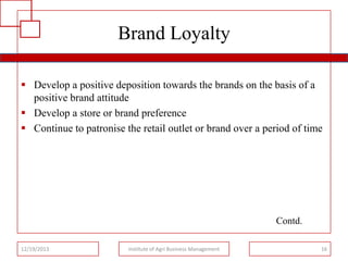 Brand Loyalty
 Develop a positive deposition towards the brands on the basis of a
positive brand attitude
 Develop a store or brand preference
 Continue to patronise the retail outlet or brand over a period of time

Contd.
12/19/2013

Institute of Agri Business Management

16

 