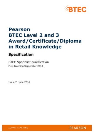 Pearson
BTEC Level 2 and 3
Award/Certificate/Diploma
in Retail Knowledge
Specification
BTEC Specialist qualification
First teaching September 2010
Issue 7: June 2016
 