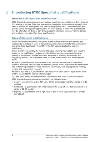 Pearson BTEC Level 2/3 Award/Certificate/Diploma in Retail Knowledge
Specification – Issue 7 – June 2016 © Pearson Education Limited 2016
2
1 Introducing BTEC Specialist qualifications
What are BTEC Specialist qualifications?
BTEC Specialist qualifications are work-related qualifications available from Entry to Level
3 in a range of sectors. They give learners the knowledge, understanding and skills they
need to prepare for employment in a specific occupational area. The qualifications also
provide career development opportunities for those already in work. The qualifications
may be offered as full-time or part-time courses in schools or colleges. Training centres
and employers may also offer these qualifications.
Sizes of Specialist qualifications
For all regulated qualifications, we specify a total number of hours that learners are
expected to undertake in order to complete and show achievement for the qualification –
this is the Total Qualification Time (TQT). The TQT value indicates the size of a
qualification.
Within the TQT, we identify the number of Guided Learning Hours (GLH) that a centre
delivering the qualification needs to provide. Guided learning means activities that
directly or immediately involve tutors and assessors in teaching, supervising, and
invigilating learners, for example lectures, tutorials, online instruction and supervised
study.
As well as guided learning, there may be other required learning that is directed by
tutors or assessors. This includes, for example, private study, preparation for assessment
and undertaking assessment when not under supervision, such as preparatory reading,
revision and independent research.
As well as TQT and GLH, qualifications can also have a credit value – equal to one tenth
of TQT, rounded to the nearest whole number.
TQT and credit values are assigned after consultation with users of the qualifications.
BTEC Specialist qualifications are available in the following sizes:
• Award – a qualification with a TQT value of 120 or less (equivalent to a range of 1–12
credits)
• Certificate – a qualification with a TQT value in the range of 121–369 (equivalent to a
range of 13–36 credits)
• Diploma – a qualification with a TQT value of 370 or more (equivalent to 37 credits
and above).
 