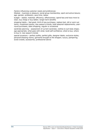 Pearson BTEC Level 2/3 Award/Certificate/Diploma in Retail Knowledge
Specification – Issue 7 – June 2016 © Pearson Education Limited 2016
94
Factors influencing customer needs and preferences:
lifestyle – business or pleasure; social group membership; sport and active leisure;
age; gender; profession; save time; tastes
budget – stated; matched; efficiency; effectiveness; spend less and have more to
wear; buy cheap or buy better; longer-term benefits
shopping habits – feel good; thrill of new purchases; replace lost; old or worn out
items; investment pieces; new season’s trends; total seasonal replacements; year-
round purchases; sales shopping; regular or occasional
wardrobe planning – assessment of current wardrobe; clothes to suit body shape;
age appropriate; what goes with what; build self-confidence; what to buy; where
to buy it; new season’s trends
special occasions – perfect outfits; perfect gifts; designer labels; exclusive styles;
personal dressing rooms; garments brought to the shopper; luxury; pampering;
avoid crowds; accessories; professional advice
 