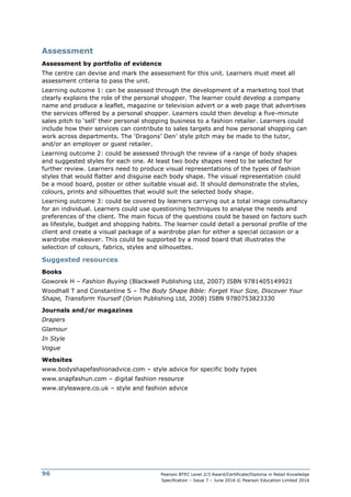 Pearson BTEC Level 2/3 Award/Certificate/Diploma in Retail Knowledge
Specification – Issue 7 – June 2016 © Pearson Education Limited 2016
96
Assessment
Assessment by portfolio of evidence
The centre can devise and mark the assessment for this unit. Learners must meet all
assessment criteria to pass the unit.
Learning outcome 1: can be assessed through the development of a marketing tool that
clearly explains the role of the personal shopper. The learner could develop a company
name and produce a leaflet, magazine or television advert or a web page that advertises
the services offered by a personal shopper. Learners could then develop a five-minute
sales pitch to ‘sell’ their personal shopping business to a fashion retailer. Learners could
include how their services can contribute to sales targets and how personal shopping can
work across departments. The ‘Dragons’ Den’ style pitch may be made to the tutor,
and/or an employer or guest retailer.
Learning outcome 2: could be assessed through the review of a range of body shapes
and suggested styles for each one. At least two body shapes need to be selected for
further review. Learners need to produce visual representations of the types of fashion
styles that would flatter and disguise each body shape. The visual representation could
be a mood board, poster or other suitable visual aid. It should demonstrate the styles,
colours, prints and silhouettes that would suit the selected body shape.
Learning outcome 3: could be covered by learners carrying out a total image consultancy
for an individual. Learners could use questioning techniques to analyse the needs and
preferences of the client. The main focus of the questions could be based on factors such
as lifestyle, budget and shopping habits. The learner could detail a personal profile of the
client and create a visual package of a wardrobe plan for either a special occasion or a
wardrobe makeover. This could be supported by a mood board that illustrates the
selection of colours, fabrics, styles and silhouettes.
Suggested resources
Books
Goworek H – Fashion Buying (Blackwell Publishing Ltd, 2007) ISBN 9781405149921
Woodhall T and Constantine S – The Body Shape Bible: Forget Your Size, Discover Your
Shape, Transform Yourself (Orion Publishing Ltd, 2008) ISBN 9780753823330
Journals and/or magazines
Drapers
Glamour
In Style
Vogue
Websites
www.bodyshapefashionadvice.com – style advice for specific body types
www.snapfashun.com – digital fashion resource
www.styleaware.co.uk – style and fashion advice
 