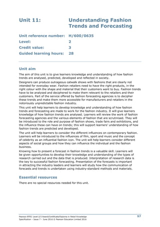 Pearson BTEC Level 2/3 Award/Certificate/Diploma in Retail Knowledge
Specification – Issue 7 – June 2016 © Pearson Education Limited 2016
97
Unit 11: Understanding Fashion
Trends and Forecasting
Unit reference number: H/600/0635
Level: 2
Credit value: 3
Guided learning hours: 28
Unit aim
The aim of this unit is to give learners knowledge and understanding of how fashion
trends are analysed, predicted, developed and reflected in society.
Designers can produce outrageous catwalk shows with fashions that are clearly not
intended for everyday wear. Fashion retailers need to have the right products, in the
right colour with the shape and material that their customers want to buy. Fashion trends
have to be analysed and deciphered to make them relevant to the retailers and their
customers. Part of the service offered by fashion forecasting agencies is to decipher
these trends and make them more accessible for manufacturers and retailers in the
notoriously unpredictable fashion industry.
This unit will help learners to develop knowledge and understanding of how fashion
trends and forecasting are made to work for the fashion industry. It will give learners
knowledge of how fashion trends are analysed. Learners will review the work of fashion
forecasting agencies and the various elements of fashion that are scrutinised. They will
be introduced to the role and purpose of fashion shows, trade fairs and exhibitions, and
the influence these can have on trends; this will support learners’ understanding of how
fashion trends are predicted and developed.
The unit will help learners to consider the different influences on contemporary fashion.
Learners will be introduced to the influences of film, sport and music and the concept
of celebrity as an influential fashion icon. The unit will help learners consider different
aspects of social groups and how they can influence the individual and the fashion
business.
Knowing how to present a forecast in fashion trends is a valuable skill. Learners will
be given opportunities to develop their knowledge and understanding of the types of
research carried out and the data that is produced. Interpretation of research data is
the key to successful fashion forecasting. Presentation of the forecasts is important
in attracting the industry leaders and learners will study how the communication of
forecasts and trends is undertaken using industry-standard methods and materials.
Essential resources
There are no special resources needed for this unit.
 