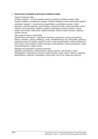 Pearson BTEC Level 2/3 Award/Certificate/Diploma in Retail Knowledge
Specification – Issue 7 – June 2016 © Pearson Education Limited 2016
100
3 Know how to present a forecast in fashion trends
Types of research data:
primary research – on-site catwalk analysis; presence at fashion weeks; daily
analysis updates; questionnaire design; mystery shopping; street style trend spotters
secondary research – numerical and quantitative; publications review; media
searches; internet research; social trends; consumer trends; trend overviews; trend
themes; store reporting; displays; graphics; packaging; product photos; current
season key trends; retail news; catwalk analysis; fashion weeks reviews; retailers;
counter culture
How research data is interpreted:
identify focus of research – garments, footwear, accessories, prints and graphics,
fabrics, knitwear, colours, detailing, prints, embellishments, key silhouettes, tailoring;
organise results into tables, graphs or other visual representation; look for patterns in
the results; trend analysis; trend overviews; trend themes; record conclusions; make
recommendations; report results
Methods and materials to present forecasts:
websites; publications; mobile phones; special reports; case studies; video;
photographic; illustrations; pictures; design boards; colour charts; fabrics; swatches;
specifications; sketches; silhouettes; store shots; aim to be visual and inspiring
 