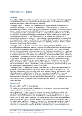 Pearson BTEC Level 2/3 Award/Certificate/Diploma in Retail Knowledge
Specification – Issue 7 – June 2016 © Pearson Education Limited 2016
101
Information for tutors
Delivery
This unit should be delivered in a way that allows learners to apply their knowledge and
understanding realistically. Delivery should be as practical and interactive as possible,
based on real research and trend-setting scenarios.
Learning outcome 1: learners will need to be given opportunities to research fashion
forecasting agencies. They should be able to identify the specialisms of the various
agencies and review their news reports and presentation techniques. From this research,
learners should be encouraged to identify current or emerging trends. Learners could
undertake some market research to identify and predict emerging fashion trends. This
unit would be enriched by arranging visits to fashion shows, trade fairs or exhibitions.
Learners should be given a clear brief to identify the purpose of the event and to
research emerging themes during any visits. Fashion retailers could also be approached
to host visits where learners could identify current trends and research counter culture.
If resources are available, learners could follow the reporting of various ‘fashion weeks’
around the world using ‘virtual forums’.
Learning outcome 2: learners need to be able to identify the impact of film, sport and
music on the world of fashion. Research into the influence of film would enable learners
to identify films that have actually impacted on fashion trends. Tutors need to ensure
that learners consider past celebrity influences and the longer-term effect they may have
had on current fashions. Learners could be given opportunities to research the influence
of celebrities from the fields of film, sport and music in order to identify who is influential,
how and why. Learners could consider the impact of social groups in the world of fashion,
by identifying social stereotypes and the fashions they may adopt. Discussions would
enable learners to explore their own social groups and any prejudices they may hold.
If resources allow, tutors need to make use of a wide range of resources to explore
influences on fashion trends – film footage, interactive websites, social networking sites
and publications are rich research seams to be mined.
Learning outcome 3: in this unit learners need to be able to identify the different types
of research data used in forecasting fashion trends. They need to be able to carry out
their own research to help them understand what the data means. The data they have
collected could be used to interpret their own views on emerging fashion trends, or
confirm current trends. Learners could explore the different types of presentation
methods used in the fashion industry and present their results to a professional standard.
This unit offers opportunities for experiential and applied learning in a realistic and
meaningful way.
Assessment
Assessment by portfolio of evidence
The centre can devise and mark the assessment for this unit. Learners must meet all
assessment criteria to pass the unit.
Learning outcome 1: could be covered through the review of at least two different
fashion forecasting agencies. The review could explain what the specialisms of each
forecasting agency are and their role in the fashion world and be supported by typical
visuals used by each agency. Learners can visit a fashion show, trade fair or exhibition
(real or virtual) and produce a report about it for a leading fashion forecasting agency.
The report could explain the purpose of the event and identify any emerging trends. If
resources allow, this could be reported as a recorded video interview for television or
uploading to an interactive website. A market research activity could be carried out to
 
