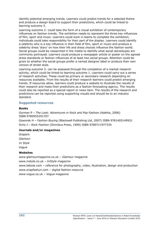 Pearson BTEC Level 2/3 Award/Certificate/Diploma in Retail Knowledge
Specification – Issue 7 – June 2016 © Pearson Education Limited 2016
102
identify potential emerging trends. Learners could predict trends for a selected theme
and produce a design board to support their predictions, which could be linked to
learning outcome 3.
Learning outcome 2: could take the form of a visual exhibition of contemporary
influences on fashion trends. The exhibition needs to represent the three key influences
of film, sport and music. Learners could work in teams to complete the exhibition;
individuals could take responsibility for their part of the display. Learners could identify
a celebrity who is a key influence in their field of film, sport or music and produce a
celebrity dress ‘diary’ on how their life and dress choices influence the fashion world.
Social groups could be researched in the media to identify what social stereotypes are
commonly portrayed. Learners could produce a newspaper article or poster on the agreed
dress standards or fashion influences of at least two social groups. Attention could be
given to whether the social groups prefer a named designer label or produce their own
version of street style.
Learning outcome 3: can be assessed through the completion of a market research
activity, which could be linked to learning outcome 1. Learners could carry out a series
of research activities. These could be primary or secondary research depending on
resources available. From the results of their research learners could predict emerging
trends. If resources allow, learners could produce a website to illustrate the results of
their research and make their predictions as a fashion forecasting agency. The results
could also be reported as a special report or news item. The results of the research and
predictions can be reported using supporting visuals and should be to an industry
standard.
Suggested resources
Books
Gorman P – The Look: Adventures in Rock and Pop Fashion (Adelita, 2006)
ISBN 9780955201707
Goworek H – Fashion Buying (Blackwell Publishing Ltd, 2007) ISBN 9781405149921
Sims J – Rock Fashion (Omnibus Press, 1999) ISBN 9780711977334
Journals and/or magazines
Drapers
Glamour
In Style
Vogue
Websites
www.glamourmagazine.co.uk – Glamour magazine
www.instyle.co.uk – InStyle magazine
www.lebook.com – reference for photography, video, illustration, design and production
www.snapfashun.com – digital fashion resource
www.vogue.co.uk – Vogue magazine
 