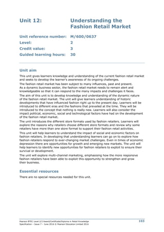 Pearson BTEC Level 2/3 Award/Certificate/Diploma in Retail Knowledge
Specification – Issue 7 – June 2016 © Pearson Education Limited 2016
103
Unit 12: Understanding the
Fashion Retail Market
Unit reference number: M/600/0637
Level: 2
Credit value: 3
Guided learning hours: 30
Unit aim
This unit gives learners knowledge and understanding of the current fashion retail market
and seeks to develop the learner’s awareness of its ongoing challenges.
The fashion retail market has been subject to many influences, past and present.
As a dynamic business sector, the fashion retail market needs to remain alert and
knowledgeable so that it can respond to the many impacts and challenges it faces.
The aim of this unit is to develop knowledge and understanding of the dynamic nature
of the fashion retail market. The unit will give learners understanding of historic
developments that have influenced fashion right up to the present day. Learners will be
introduced to different eras and the fashions that prevailed at the time. They will be
introduced to the concept that nothing is really new. Learners will also consider the
impact political, economic, social and technological factors have had on the development
of the fashion retail market.
The unit introduces the different store formats used by fashion retailers. Learners will
explore the reasons why retailers choose different store formats and review why some
retailers have more than one store format to support their fashion retail activities.
This unit will help learners to understand the impact of social and economic factors on
fashion retailers. In developing that understanding learners can go on to explore how
fashion retailers respond to ever-changing market challenges. Even in times of economic
depression there are opportunities for growth and emerging new markets. The unit will
help learners to identify new opportunities for fashion retailers to exploit to ensure their
survival or development.
The unit will explore multi-channel marketing, emphasising how the more responsive
fashion retailers have been able to exploit this opportunity to strengthen and grow
their business.
Essential resources
There are no special resources needed for this unit.
 