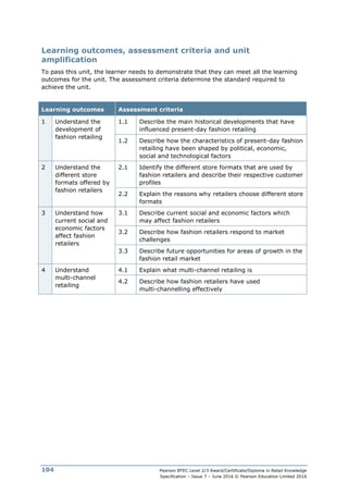 Pearson BTEC Level 2/3 Award/Certificate/Diploma in Retail Knowledge
Specification – Issue 7 – June 2016 © Pearson Education Limited 2016
104
Learning outcomes, assessment criteria and unit
amplification
To pass this unit, the learner needs to demonstrate that they can meet all the learning
outcomes for the unit. The assessment criteria determine the standard required to
achieve the unit.
Learning outcomes Assessment criteria
1 Understand the
development of
fashion retailing
1.1 Describe the main historical developments that have
influenced present-day fashion retailing
1.2 Describe how the characteristics of present-day fashion
retailing have been shaped by political, economic,
social and technological factors
2 Understand the
different store
formats offered by
fashion retailers
2.1 Identify the different store formats that are used by
fashion retailers and describe their respective customer
profiles
2.2 Explain the reasons why retailers choose different store
formats
3 Understand how
current social and
economic factors
affect fashion
retailers
3.1 Describe current social and economic factors which
may affect fashion retailers
3.2 Describe how fashion retailers respond to market
challenges
3.3 Describe future opportunities for areas of growth in the
fashion retail market
4 Understand
multi-channel
retailing
4.1 Explain what multi-channel retailing is
4.2 Describe how fashion retailers have used
multi-channelling effectively
 
