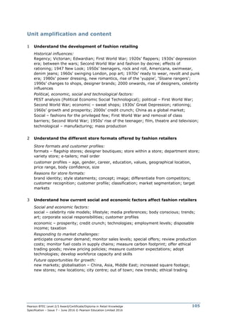 Pearson BTEC Level 2/3 Award/Certificate/Diploma in Retail Knowledge
Specification – Issue 7 – June 2016 © Pearson Education Limited 2016
105
Unit amplification and content
1 Understand the development of fashion retailing
Historical influences:
Regency; Victorian; Edwardian; First World War; 1920s’ flappers; 1930s’ depression
era; between the wars; Second World War and fashion by decree; effects of
rationing; 1947 New Look; 1950s’ teenagers, rock and roll, Americana, swimwear,
denim jeans; 1960s’ swinging London, pop art; 1970s’ ready to wear, revolt and punk
era; 1980s’ power dressing, new romantics, rise of the ‘yuppie’, ‘Sloane rangers’;
1990s’ changes to shops, designer brands; 2000 onwards, rise of designers, celebrity
influences
Political, economic, social and technological factors:
PEST analysis (Political Economic Social Technological); political – First World War;
Second World War; economic – sweat shops; 1930s’ Great Depression; rationing;
1960s’ growth and prosperity; 2000s’ credit crunch; China as a global market;
Social – fashions for the privileged few; First World War and removal of class
barriers; Second World War; 1950s’ rise of the teenager; film, theatre and television;
technological – manufacturing; mass production
2 Understand the different store formats offered by fashion retailers
Store formats and customer profiles:
formats – flagship stores; designer boutiques; store within a store; department store;
variety store; e-tailers; mail order
customer profiles – age, gender, career, education, values, geographical location,
price range, body confidence, size
Reasons for store formats:
brand identity; style statements; concept; image; differentiate from competitors;
customer recognition; customer profile; classification; market segmentation; target
markets
3 Understand how current social and economic factors affect fashion retailers
Social and economic factors:
social – celebrity role models; lifestyle; media preferences; body conscious; trends;
art; corporate social responsibilities; customer profiles
economic – prosperity; credit crunch; technologies; employment levels; disposable
income; taxation
Responding to market challenges:
anticipate consumer demand; monitor sales levels; special offers; review production
costs; monitor fuel costs in supply chains; measure carbon footprint; offer ethical
trading goods; review pricing policies; measure customer expectations; adopt
technologies; develop workforce capacity and skills
Future opportunities for growth:
new markets; globalisation – China, Asia, Middle East; increased square footage;
new stores; new locations; city centre; out of town; new trends; ethical trading
 