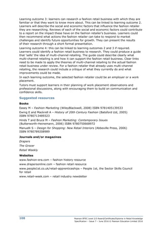Pearson BTEC Level 2/3 Award/Certificate/Diploma in Retail Knowledge
Specification – Issue 7 – June 2016 © Pearson Education Limited 2016
108
Learning outcome 3: learners can research a fashion retail business with which they are
familiar or that they want to know more about. This can be linked to learning outcome 2.
Learners will describe the social and economic factors that influence the fashion retailer
they are researching. Reviews of each of the social and economic factors could contribute
to a report on the impact these have on the fashion retailer’s business. Learners could
then recommend what actions the fashion retailer can take to respond to market
challenges and identify future opportunities for growth. They can present the results
of their research through a short formal presentation.
Learning outcome 4: this can be linked to learning outcomes 2 and 3 if required.
Learners could identify a fashion retail business to research. They could produce a guide
that ‘sells’ the idea of multi-channel retailing. The guide could describe clearly what
multi-channel retailing is and how it can support the fashion retail business. Clear links
need to be made to apply the theories of multi-channel retailing to the actual fashion
retail business under review. For a fashion retailer that already uses multi-channel
retailing, the research could include a critique of what they currently do and what
improvements could be made.
In each learning outcome, the selected fashion retailer could be an employer or a work
placement.
Tutors must support learners in their planning of work placement observations and
professional discussions, along with encouraging them to build on communication and
confidence skills.
Suggested resources
Books
Easey M – Fashion Marketing (WileyBlackwell, 2008) ISBN 9781405139533
Ewing E and Mackrell A – History of 20th Century Fashion (Batsford Ltd, 2005)
ISBN 9780713489323
Hinds T and Bruce M – Fashion Marketing: Contemporary Issues
(Butterworth-Heinemann, 2006) ISBN 9780750668972
Manuelli S – Design for Shopping: New Retail Interiors (Abbeville Press, 2006)
ISBN 9780789208989
Journals and/or magazines
Drapers
The Grocer
Retail Weekly
Websites
www.fashion-era.com – fashion history resource
www.drapersonline.com – fashion retail resource
www.people1st.co.uk/retail-apprenticeships – People 1st, the Sector Skills Council
for retail
www.retail-week.com – retail industry newsletter
 
