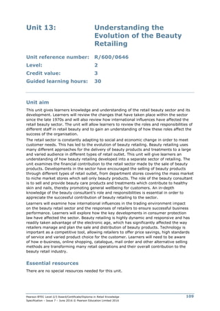 Pearson BTEC Level 2/3 Award/Certificate/Diploma in Retail Knowledge
Specification – Issue 7 – June 2016 © Pearson Education Limited 2016
109
Unit 13: Understanding the
Evolution of the Beauty
Retailing
Unit reference number: R/600/0646
Level: 2
Credit value: 3
Guided learning hours: 30
Unit aim
This unit gives learners knowledge and understanding of the retail beauty sector and its
development. Learners will review the changes that have taken place within the sector
since the late 1970s and will also review how international influences have affected the
retail beauty sector. The unit will allow learners to review the roles and responsibilities of
different staff in retail beauty and to gain an understanding of how these roles affect the
success of the organisation.
The retail sector is constantly adapting to social and economic change in order to meet
customer needs. This has led to the evolution of beauty retailing. Beauty retailing uses
many different approaches for the delivery of beauty products and treatments to a large
and varied audience in different types of retail outlet. This unit will give learners an
understanding of how beauty retailing developed into a separate sector of retailing. The
unit examines the financial contribution to the retail sector made by the sale of beauty
products. Developments in the sector have encouraged the selling of beauty products
through different types of retail outlet, from department stores covering the mass market
to niche market stores which sell only beauty products. The role of the beauty consultant
is to sell and provide beauty care products and treatments which contribute to healthy
skin and nails, thereby promoting general wellbeing for customers. An in-depth
knowledge of the beauty consultant’s role and responsibilities is essential in order to
appreciate the successful contribution of beauty retailing to the sector.
Learners will examine how international influences in the trading environment impact
on the beauty retail sector and the responses of retailers to ensure successful business
performance. Learners will explore how the key developments in consumer protection
law have affected the sector. Beauty retailing is highly dynamic and responsive and has
readily taken advantage of the electronic age, which has significantly affected the way
retailers manage and plan the sale and distribution of beauty products. Technology is
important as a competitive tool, allowing retailers to offer price savings, high standards
of service and varied product choice for the customer. Learners will need to be aware
of how e-business, online shopping, catalogue, mail order and other alternative selling
methods are transforming many retail operations and their overall contribution to the
beauty retail industry.
Essential resources
There are no special resources needed for this unit.
 