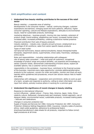Pearson BTEC Level 2/3 Award/Certificate/Diploma in Retail Knowledge
Specification – Issue 7 – June 2016 © Pearson Education Limited 2016
111
Unit amplification and content
1 Understand how beauty retailing contributes to the success of the retail
sector
Beauty retailing – a separate area of retailing:
developments in the consumer market – radical; continuing changes; customer
expectations and demand; changing social and work patterns; affluence; higher
consumer spending; cultural and lifestyle expectations; attitudes to environmental
issues; need for sustainable products; technology
marketing objectives – business growth; moving into new markets; extension of
product range; brand building; establishing own brand; increased market share;
increased sales; increased profitability; creating a distinctive market presence
Financial contribution from sale of beauty products:
industry statistics – industry size; industry annual turnover; employment as a
percentage of UK workforce; sales from sector-specific beauty products
Types of retail outlet:
nail bars/nail technicians; beauty salons/consultants; beauty therapists/mobile
therapists; department stores; supermarkets; direct sales; franchises; catalogue;
online stores
Roles and responsibilities – including relationships with colleagues:
role of beauty sales consultant – meet and greet all customers; exceptional
knowledge of product range and product benefits; use expertise and knowledge to
satisfy customer needs; demonstrate understanding of brand values; explore all
available options; has a customer service orientation
responsibility in the workplace – business focus; contribute to the financial success
of the business; maximise every sales opportunity; promote additional/alternative
products to the customer; concern for order and quality; monitor and check all work;
operate within guidelines and procedures; ensure own actions reduce risks to health
and safety
relationships with colleagues – cooperation and commitment; ability to work as part
of a team; accepts and responds to authority; willing to share information and value
input from others, actively involves others in working for a common goal
2 Understand the significance of recent changes in beauty retailing
Response to international influences:
current influences – global culture – France, Italy, America, Japan, India, China;
celebrity culture; Bollywood; changing body part emphasis; holistic approach; use of
designer labels; environmental issues; sustainable products; increased trading peaks
– festivals and celebrations
Changes in consumer protection law:
Supply of Goods and Services Act 1982; Consumer Protection Act 1987; Consumer
Protection (Distance Selling) Regulations 2000; insurance; industry codes of practice;
ethics; retail outlet guidelines; adherence to professional body’s
directives/manufacturer’s data sheets for all products; important to follow correct
legal procedures at all times
 