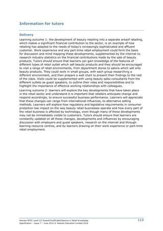 Pearson BTEC Level 2/3 Award/Certificate/Diploma in Retail Knowledge
Specification – Issue 7 – June 2016 © Pearson Education Limited 2016
113
Information for tutors
Delivery
Learning outcome 1: the development of beauty retailing into a separate areaof retailing,
which makes a significant financial contribution to the sector, is an example of how
retailing has adapted to the needs of today’s increasingly sophisticated and affluent
customer. Work experience and any part-time retail employment could form the basis
for discussion and mind mapping these developments, supplemented by the internet to
research industry statistics on the financial contributions made by the sale of beauty
products. Tutors should ensure that learners can gain knowledge of the features of
different types of retail outlet which sell beauty products and they should be encouraged
to visit a range of retail environments, from department stores to salons which sell only
beauty products. They could work in small groups, with each group researching a
different environment, and then prepare a wall chart to present their findings to the rest
of the class. Visits could be supplemented with using beauty sales consultants from the
different outlets as guest speakers, to outline their roles and responsibilities and to
highlight the importance of effective working relationships with colleagues.
Learning outcome 2: learners will explore the key developments that have taken place
in the retail sector and understand it is important that retailers anticipate change and
respond accordingly, to ensure successful business performance. Learners will appreciate
that these changes can range from international influences, to alternative selling
methods. Learners will explore how regulatory and legislative requirements in consumer
protection law impact on the way beauty retail businesses operate and how every part of
the retail business is affected by technology, even though many of these developments
may not be immediately visible to customers. Tutors should ensure that learners are
constantly updated on all these changes, developments and influences by encouraging
discussion with employers and guest speakers, research on the internet and through
learning resource centres, and by learners drawing on their work experience or part-time
retail employment.
 
