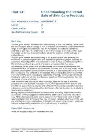 Pearson BTEC Level 2/3 Award/Certificate/Diploma in Retail Knowledge
Specification – Issue 7 – June 2016 © Pearson Education Limited 2016
115
Unit 14: Understanding the Retail
Sale of Skin Care Products
Unit reference number: A/600/0625
Level: 2
Credit value: 3
Guided learning hours: 30
Unit aim
This unit gives learners knowledge and understanding of skin care retailing. It will cover
the basic anatomy and physiology of skin. It will allow the learner to explore the different
range of skin types and understand why the market and products are segmented
according to skin type. The importance of product knowledge is covered and how such
knowledge can be used to recommend and advise the customer on the best type of
product to use.
This unit gives learners an understanding of the purpose of skin care products and
treatments in contributing to healthy skin and thereby promoting general wellbeing for
customers. Knowledge of the skin is essential in order to have an understanding of how
the skin behaves, how it grows and of problems or reactions that may occur.
It is essential for the growth of a business to keep the customer knowledgeable and
informed about all the products and treatments available. This is not only helpful for the
customer, allowing them to make informed choices, it is also essential for the survival of
the business in a very competitive marketplace. The general public is more aware than
ever before of the latest products and treatments. The media communicates the latest
trends and customers will take their business elsewhere if their usual retailer does not
stock what is being advertised.
With experience and product and retail knowledge, learners will look at matching
customer need with the right product or service. Their description of the features and
benefits will give customers accurate and sufficient information to enable them to make
a decision. Learners will understand how to make an informed choice on the products to
recommend to customers.
Having empathy with the customer is essential when discussing additional treatments
or products. Identifying opportunities for offering additional or associated products is
easy if the seller is receptive and aware. Customers may have had a word-of-mouth
recommendation from a friend, or they may have seen a product advertised on the web
and wish to know more. A special day or occasion will trigger extra interest – weddings,
holidays and parties focus attention on extra treatments or products.
Essential resources
There are no special resources needed for this unit.
 