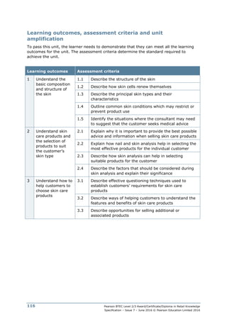Pearson BTEC Level 2/3 Award/Certificate/Diploma in Retail Knowledge
Specification – Issue 7 – June 2016 © Pearson Education Limited 2016
116
Learning outcomes, assessment criteria and unit
amplification
To pass this unit, the learner needs to demonstrate that they can meet all the learning
outcomes for the unit. The assessment criteria determine the standard required to
achieve the unit.
Learning outcomes Assessment criteria
1 Understand the
basic composition
and structure of
the skin
1.1 Describe the structure of the skin
1.2 Describe how skin cells renew themselves
1.3 Describe the principal skin types and their
characteristics
1.4 Outline common skin conditions which may restrict or
prevent product use
1.5 Identify the situations where the consultant may need
to suggest that the customer seeks medical advice
2 Understand skin
care products and
the selection of
products to suit
the customer’s
skin type
2.1 Explain why it is important to provide the best possible
advice and information when selling skin care products
2.2 Explain how nail and skin analysis help in selecting the
most effective products for the individual customer
2.3 Describe how skin analysis can help in selecting
suitable products for the customer
2.4 Describe the factors that should be considered during
skin analysis and explain their significance
3 Understand how to
help customers to
choose skin care
products
3.1 Describe effective questioning techniques used to
establish customers’ requirements for skin care
products
3.2 Describe ways of helping customers to understand the
features and benefits of skin care products
3.3 Describe opportunities for selling additional or
associated products
 