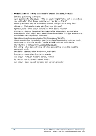 Pearson BTEC Level 2/3 Award/Certificate/Diploma in Retail Knowledge
Specification – Issue 7 – June 2016 © Pearson Education Limited 2016
118
3 Understand how to help customers to choose skin care products
Effective questioning techniques:
open questions for all products – Who are you buying for? What sort of product are
you looking for? What do you currently use? How do you find it?
closed question to help the establishing process – Do you use it every day?
skin care – What results do you want from your skin care?
lips/eyes/nails – What colour, texture and finish do you require?
foundation – How do you prepare your skin before foundation is applied? What
coverage and finish do you want? Determine the customer’s skin type and the most
suitable skin care regime and foundation
Ways to help customers understand the features and benefits:
visual; questioning; consultation; description; benefits related to customer needs;
demonstration; free trial samples; regularly check customer understands
Opportunities to sell additional, associated products:
link selling – when demonstrating, introduce second/third product to meet the
customer’s needs
skin care – cleanser, toner, moisturiser, extra care
foundation – moisturiser, foundation, powder
eye colour – remover, mascara, pencils, eyeliner
lip colour – pencils, glosses, glazes, lipstick
nail colour – base, topcoat, corrector pen, varnish, protector
 