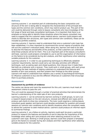 Pearson BTEC Level 2/3 Award/Certificate/Diploma in Retail Knowledge
Specification – Issue 7 – June 2016 © Pearson Education Limited 2016
119
Information for tutors
Delivery
Learning outcome 1: an essential part of understanding the basic composition and
structure of the skin is being able to recognise the characteristics of the principal skin
types and the common skin conditions, which may restrict product use. This part of the
unit could be delivered through visits to beauty consultants who have knowledge of the
full range of facial and body consultation techniques. It is important that there is an
emphasis on being able to identify those situations where the beauty consultant may
need to suggest that the customer seeks medical advice. Learners could prepare wall
charts to describe skin structures, skin types and common skin conditions; these can be
included as portfolio evidence.
Learning outcome 2: learners need to understand that once a customer’s skin type has
been established, it is then important to recommend the correct regime of products that
will suit the customer’s individual needs. When doing this, learners will need to be able
to describe the features and benefits of the products, so that customers can understand
what these products will do for them. This is an important part of the beauty consultant’s
skill base. Learners could prepare a template to use to aid the organisation of information
on the factors to be considered during skin analysis, and their significance when selecting
suitable products for the customer.
Learning outcome 3: in order to use questioning techniques to effectively establish
customer requirements, learners could carry out role-play activities with different
techniques, such as asking open and closed questions, then discuss how it made them
feel both as a deliverer and a receiver. They could work in small groups, with each group
researching the best methods of helping customers to understand the features and
benefits of skin care products, and then present their findings to the other groups.
Learners will need to understand how retailers use a variety of psychological techniques
to influence customers to buy and the different influences on customers that encourage
them to purchase products.
Assessment
Assessment by portfolio of evidence
The centre can devise and mark the assessment for this unit. Learners must meet all
assessment criteria to pass the unit.
This unit could be assessed through a number of practical activities that demonstrate the
learner’s understanding of the retail sale of skin care products.
Learning outcome 1: can be achieved by learners working in small groups, to carry out
a research-based project on the skin structure, renewal and different skin types and to
produce wall charts to show key components. The tutor could organise a visiting beauty
consultant guest speaker and learners could develop worksheets for question and answer
sessions on common skin conditions and to identify situations when the consultant needs
to advise the customer to seek medical advice. Learners could produce an informal report
to summarise findings.
Learning outcome 2: as a follow-on activity, learners could each be given a particular
product to research the features and benefits of and to describe the importance of this
knowledge when selling skin care products and when selecting products to suit the
customer’s skin type. Working in small groups, learners could then prepare a template/
grid on the factors to consider during skin analysis and their significance when selecting
suitable products for the customer.
 