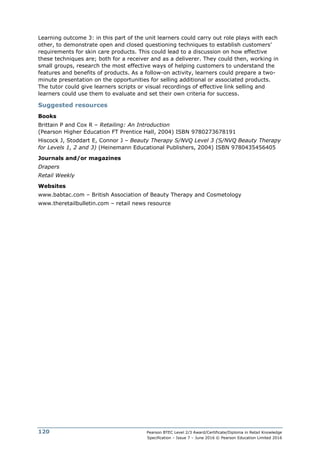 Pearson BTEC Level 2/3 Award/Certificate/Diploma in Retail Knowledge
Specification – Issue 7 – June 2016 © Pearson Education Limited 2016
120
Learning outcome 3: in this part of the unit learners could carry out role plays with each
other, to demonstrate open and closed questioning techniques to establish customers’
requirements for skin care products. This could lead to a discussion on how effective
these techniques are; both for a receiver and as a deliverer. They could then, working in
small groups, research the most effective ways of helping customers to understand the
features and benefits of products. As a follow-on activity, learners could prepare a two-
minute presentation on the opportunities for selling additional or associated products.
The tutor could give learners scripts or visual recordings of effective link selling and
learners could use them to evaluate and set their own criteria for success.
Suggested resources
Books
Brittain P and Cox R – Retailing: An Introduction
(Pearson Higher Education FT Prentice Hall, 2004) ISBN 9780273678191
Hiscock J, Stoddart E, Connor J – Beauty Therapy S/NVQ Level 3 (S/NVQ Beauty Therapy
for Levels 1, 2 and 3) (Heinemann Educational Publishers, 2004) ISBN 9780435456405
Journals and/or magazines
Drapers
Retail Weekly
Websites
www.babtac.com – British Association of Beauty Therapy and Cosmetology
www.theretailbulletin.com – retail news resource
 