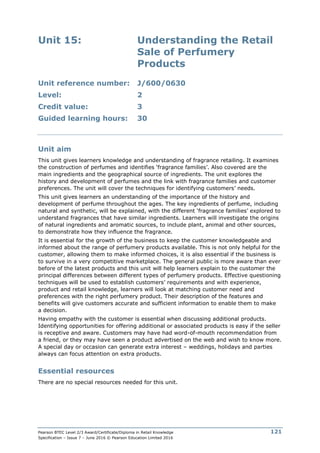 Pearson BTEC Level 2/3 Award/Certificate/Diploma in Retail Knowledge
Specification – Issue 7 – June 2016 © Pearson Education Limited 2016
121
Unit 15: Understanding the Retail
Sale of Perfumery
Products
Unit reference number: J/600/0630
Level: 2
Credit value: 3
Guided learning hours: 30
Unit aim
This unit gives learners knowledge and understanding of fragrance retailing. It examines
the construction of perfumes and identifies ‘fragrance families’. Also covered are the
main ingredients and the geographical source of ingredients. The unit explores the
history and development of perfumes and the link with fragrance families and customer
preferences. The unit will cover the techniques for identifying customers’ needs.
This unit gives learners an understanding of the importance of the history and
development of perfume throughout the ages. The key ingredients of perfume, including
natural and synthetic, will be explained, with the different ‘fragrance families’ explored to
understand fragrances that have similar ingredients. Learners will investigate the origins
of natural ingredients and aromatic sources, to include plant, animal and other sources,
to demonstrate how they influence the fragrance.
It is essential for the growth of the business to keep the customer knowledgeable and
informed about the range of perfumery products available. This is not only helpful for the
customer, allowing them to make informed choices, it is also essential if the business is
to survive in a very competitive marketplace. The general public is more aware than ever
before of the latest products and this unit will help learners explain to the customer the
principal differences between different types of perfumery products. Effective questioning
techniques will be used to establish customers’ requirements and with experience,
product and retail knowledge, learners will look at matching customer need and
preferences with the right perfumery product. Their description of the features and
benefits will give customers accurate and sufficient information to enable them to make
a decision.
Having empathy with the customer is essential when discussing additional products.
Identifying opportunities for offering additional or associated products is easy if the seller
is receptive and aware. Customers may have had word-of-mouth recommendation from
a friend, or they may have seen a product advertised on the web and wish to know more.
A special day or occasion can generate extra interest – weddings, holidays and parties
always can focus attention on extra products.
Essential resources
There are no special resources needed for this unit.
 