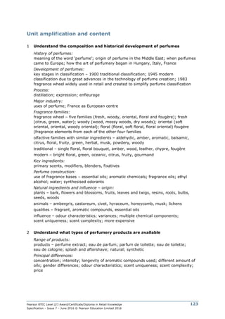 Pearson BTEC Level 2/3 Award/Certificate/Diploma in Retail Knowledge
Specification – Issue 7 – June 2016 © Pearson Education Limited 2016
123
Unit amplification and content
1 Understand the composition and historical development of perfumes
History of perfumes:
meaning of the word ‘perfume’; origin of perfume in the Middle East; when perfumes
came to Europe; how the art of perfumery began in Hungary, Italy, France
Development of perfumes:
key stages in classification – 1900 traditional classification; 1945 modern
classification due to great advances in the technology of perfume creation; 1983
fragrance wheel widely used in retail and created to simplify perfume classification
Process:
distillation; expression; enfleurage
Major industry:
uses of perfume; France as European centre
Fragrance families:
fragrance wheel – five families (fresh, woody, oriental, floral and fougère); fresh
(citrus, green, water); woody (wood, mossy woods, dry woods); oriental (soft
oriental, oriental, woody oriental); floral (floral, soft floral, floral oriental) fougère
(fragrance elements from each of the other four families
olfactive families with similar ingredients – aldehydic, amber, aromatic, balsamic,
citrus, floral, fruity, green, herbal, musk, powdery, woody
traditional – single floral, floral bouquet, amber, wood, leather, chypre, fougère
modern – bright floral, green, oceanic, citrus, fruity, gourmand
Key ingredients:
primary scents, modifiers, blenders, fixatives
Perfume construction:
use of fragrance bases – essential oils; aromatic chemicals; fragrance oils; ethyl
alcohol; water; synthesised odorants
Natural ingredients and influence – origin:
plants – bark, flowers and blossoms, fruits, leaves and twigs, resins, roots, bulbs,
seeds, woods
animals – ambergris, castoreum, civet, hyraceum, honeycomb, musk; lichens
qualities – fragrant, aromatic compounds, essential oils
influence – odour characteristics; variances; multiple chemical components;
scent uniqueness; scent complexity; more expensive
2 Understand what types of perfumery products are available
Range of products:
products – perfume extract; eau de parfum; parfum de toilette; eau de toilette;
eau de cologne; splash and aftershave; natural; synthetic
Principal differences:
concentration; intensity; longevity of aromatic compounds used; different amount of
oils; gender differences; odour characteristics; scent uniqueness; scent complexity;
price
 
