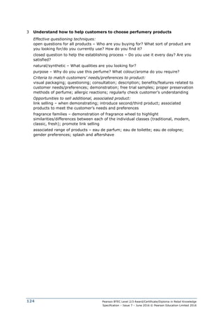 Pearson BTEC Level 2/3 Award/Certificate/Diploma in Retail Knowledge
Specification – Issue 7 – June 2016 © Pearson Education Limited 2016
124
3 Understand how to help customers to choose perfumery products
Effective questioning techniques:
open questions for all products – Who are you buying for? What sort of product are
you looking for/do you currently use? How do you find it?
closed question to help the establishing process – Do you use it every day? Are you
satisfied?
natural/synthetic – What qualities are you looking for?
purpose – Why do you use this perfume? What colour/aroma do you require?
Criteria to match customers’ needs/preferences to product:
visual packaging; questioning; consultation; description; benefits/features related to
customer needs/preferences; demonstration; free trial samples; proper preservation
methods of perfume; allergic reactions; regularly check customer’s understanding
Opportunities to sell additional, associated product:
link selling – when demonstrating; introduce second/third product; associated
products to meet the customer’s needs and preferences
fragrance families – demonstration of fragrance wheel to highlight
similarities/differences between each of the individual classes (traditional, modern,
classic, fresh); promote link selling
associated range of products – eau de parfum; eau de toilette; eau de cologne;
gender preferences; splash and aftershave
 