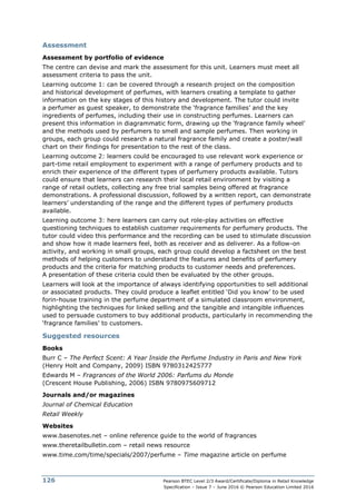 Pearson BTEC Level 2/3 Award/Certificate/Diploma in Retail Knowledge
Specification – Issue 7 – June 2016 © Pearson Education Limited 2016
126
Assessment
Assessment by portfolio of evidence
The centre can devise and mark the assessment for this unit. Learners must meet all
assessment criteria to pass the unit.
Learning outcome 1: can be covered through a research project on the composition
and historical development of perfumes, with learners creating a template to gather
information on the key stages of this history and development. The tutor could invite
a perfumer as guest speaker, to demonstrate the ‘fragrance families’ and the key
ingredients of perfumes, including their use in constructing perfumes. Learners can
present this information in diagrammatic form, drawing up the ‘fragrance family wheel’
and the methods used by perfumers to smell and sample perfumes. Then working in
groups, each group could research a natural fragrance family and create a poster/wall
chart on their findings for presentation to the rest of the class.
Learning outcome 2: learners could be encouraged to use relevant work experience or
part-time retail employment to experiment with a range of perfumery products and to
enrich their experience of the different types of perfumery products available. Tutors
could ensure that learners can research their local retail environment by visiting a
range of retail outlets, collecting any free trial samples being offered at fragrance
demonstrations. A professional discussion, followed by a written report, can demonstrate
learners’ understanding of the range and the different types of perfumery products
available.
Learning outcome 3: here learners can carry out role-play activities on effective
questioning techniques to establish customer requirements for perfumery products. The
tutor could video this performance and the recording can be used to stimulate discussion
and show how it made learners feel, both as receiver and as deliverer. As a follow-on
activity, and working in small groups, each group could develop a factsheet on the best
methods of helping customers to understand the features and benefits of perfumery
products and the criteria for matching products to customer needs and preferences.
A presentation of these criteria could then be evaluated by the other groups.
Learners will look at the importance of always identifying opportunities to sell additional
or associated products. They could produce a leaflet entitled ‘Did you know’ to be used
forin-house training in the perfume department of a simulated classroom environment,
highlighting the techniques for linked selling and the tangible and intangible influences
used to persuade customers to buy additional products, particularly in recommending the
‘fragrance families’ to customers.
Suggested resources
Books
Burr C – The Perfect Scent: A Year Inside the Perfume Industry in Paris and New York
(Henry Holt and Company, 2009) ISBN 9780312425777
Edwards M – Fragrances of the World 2006: Parfums du Monde
(Crescent House Publishing, 2006) ISBN 9780975609712
Journals and/or magazines
Journal of Chemical Education
Retail Weekly
Websites
www.basenotes.net – online reference guide to the world of fragrances
www.theretailbulletin.com – retail news resource
www.time.com/time/specials/2007/perfume – Time magazine article on perfume
 