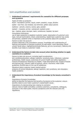 Pearson BTEC Level 2/3 Award/Certificate/Diploma in Retail Knowledge
Specification – Issue 7 – June 2016 © Pearson Education Limited 2016
129
Unit amplification and content
1 Understand customers’ requirements for cosmetics for different purposes
and occasions
Types of make-up products:
facial – foundation (primer, liquid, cream, powder); rouge; blusher
eyelid – eye liner; eye shadow; eye shimmer; glitter colour pencils
eyebrow – pencils; creams; waxes; gels; powder
eyelash – mascara; primer; waterproof; eyelash curler
lips – lipstick; gloss; plumper; balm; conditioner; booster; lip stain
Consultation techniques:
use of open questions to establish customer needs; observation of customer’s skin
type; manual examination; check understanding; repeat back customer key words
and phrases; establish what is important to the customer about the cosmetics
Factors to take into account:
answers obtained in the consultation process; knowledge and understanding of
features and benefits of cosmetic products (to add colour, cover blemishes, blend
uneven facial colour, highlight/accentuate features, act as a sunscreen); features and
benefits must relate to customers’ needs
2 Understand the factors to take into account when deciding whether to apply
cosmetics to a customer
Factors to take into account, including legal considerations:
skin conditions/disorders; allergic reactions; sensitivity tests; infections; customer
preferences; health issues; awareness of current health and safety legislation;
Control of Substances Hazardous to Health; Trade Descriptions Act; Supply of Goods
and Services Act; industry codes of practice; ethics; insurance; retail outlet
guidelines; EU/EEA laws on the use of substances
Situations where customer needs medical advice:
presence of contra-indications; allergic reactions; skin conditions; skin disorders;
health problems
3 Understand the importance of product knowledge to the beauty consultant’s
role
Importance of product knowledge:
ability to describe the features and benefits of products to the customer; ensure
benefits relate to and match customer’s needs/health issues
Importance of understanding laws relating to cosmetics:
reduces risks to health and safety; protects customers, consultants, colleagues,
everyone in the retail outlet; ensures compliance with the relevant acts and
regulations
 