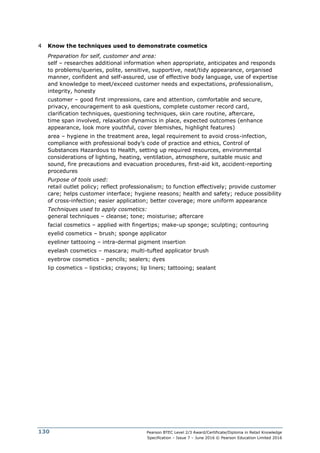 Pearson BTEC Level 2/3 Award/Certificate/Diploma in Retail Knowledge
Specification – Issue 7 – June 2016 © Pearson Education Limited 2016
130
4 Know the techniques used to demonstrate cosmetics
Preparation for self, customer and area:
self – researches additional information when appropriate, anticipates and responds
to problems/queries, polite, sensitive, supportive, neat/tidy appearance, organised
manner, confident and self-assured, use of effective body language, use of expertise
and knowledge to meet/exceed customer needs and expectations, professionalism,
integrity, honesty
customer – good first impressions, care and attention, comfortable and secure,
privacy, encouragement to ask questions, complete customer record card,
clarification techniques, questioning techniques, skin care routine, aftercare,
time span involved, relaxation dynamics in place, expected outcomes (enhance
appearance, look more youthful, cover blemishes, highlight features)
area – hygiene in the treatment area, legal requirement to avoid cross-infection,
compliance with professional body’s code of practice and ethics, Control of
Substances Hazardous to Health, setting up required resources, environmental
considerations of lighting, heating, ventilation, atmosphere, suitable music and
sound, fire precautions and evacuation procedures, first-aid kit, accident-reporting
procedures
Purpose of tools used:
retail outlet policy; reflect professionalism; to function effectively; provide customer
care; helps customer interface; hygiene reasons; health and safety; reduce possibility
of cross-infection; easier application; better coverage; more uniform appearance
Techniques used to apply cosmetics:
general techniques – cleanse; tone; moisturise; aftercare
facial cosmetics – applied with fingertips; make-up sponge; sculpting; contouring
eyelid cosmetics – brush; sponge applicator
eyeliner tattooing – intra-dermal pigment insertion
eyelash cosmetics – mascara; multi-tufted applicator brush
eyebrow cosmetics – pencils; sealers; dyes
lip cosmetics – lipsticks; crayons; lip liners; tattooing; sealant
 