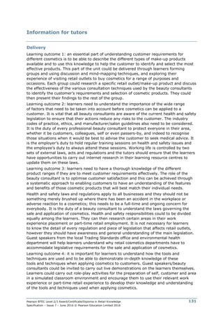 Pearson BTEC Level 2/3 Award/Certificate/Diploma in Retail Knowledge
Specification – Issue 7 – June 2016 © Pearson Education Limited 2016
131
Information for tutors
Delivery
Learning outcome 1: an essential part of understanding customer requirements for
different cosmetics is to be able to describe the different types of make-up products
available and to use this knowledge to help the customer to identify and select the most
effective products. This part of the unit could be delivered through learners forming
groups and using discussion and mind-mapping techniques, and exploring their
experience of visiting retail outlets to buy cosmetics for a range of purposes and
occasions. Each group could research a specific retail outlet/make-up product and discuss
the effectiveness of the various consultation techniques used by the beauty consultants
to identify the customer’s requirements and selection of cosmetic products. They could
then present their findings to the rest of the group.
Learning outcome 2: learners need to understand the importance of the wide range
of factors that need to be taken into account before cosmetics can be applied to a
customer. It is vital that all beauty consultants are aware of the current health and safety
legislation to ensure that their actions reduce any risks to the customer. The industry
codes of practice, ethics, and manufacturer/salon guidelines also need to be considered.
It is the duty of every professional beauty consultant to protect everyone in their area,
whether it be customers, colleagues, self or even passers-by, and indeed to recognise
those situations when it would be best to advise the customer to seek medical advice. It
is the employer’s duty to hold regular training sessions on health and safety issues and
the employee’s duty to always attend these sessions. Working life is controlled by two
sets of external laws, acts and regulations and the tutors should ensure that the learners
have opportunities to carry out internet research in their learning resource centres to
update them on these laws.
Learning outcome 3: learners need to have a thorough knowledge of the different
product ranges if they are to meet customer requirements effectively. The role of the
beauty consultant is to optimise customer satisfaction and this can be achieved through
a systematic approach to enabling customers to have an understanding of the features
and benefits of those cosmetic products that will best match their individual needs.
Health and safety laws and regulations apply to all businesses and they should not be
something merely brushed up where there has been an accident in the workplace or
adverse reaction to a cosmetics; this needs to be a full-time and ongoing concern for
everybody. It is the duty of a beauty consultant to understand the laws governing the
sale and application of cosmetics. Health and safety responsibilities could to be divided
equally among the learners. They can then research certain areas in their work
experience placement or part-time retail employment. It is not necessary for learners
to know the detail of every regulation and piece of legislation that affects retail outlets,
however they should have awareness and general understanding of the main legislation.
Guest speakers from the local Trading Standards office and environmental health
department will help learners understand why retail cosmetics departments have to
accommodate legislative requirements for the sale and application of cosmetics.
Learning outcome 4: it is important for learners to understand how the tools and
techniques are used and to be able to demonstrate in-depth knowledge of these
tools and techniques when applying cosmetics to customers. Guest speakers/beauty
consultants could be invited to carry out live demonstrations on the learners themselves.
Learners could carry out role-play activities for the preparation of self, customer and area
in a simulated classroom environment and encourage them to use their relevant work
experience or part-time retail experience to develop their knowledge and understanding
of the tools and techniques used when applying cosmetics.
 