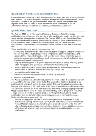 Pearson BTEC Level 2/3 Award/Certificate/Diploma in Retail Knowledge
Specification – Issue 7 – June 2016 © Pearson Education Limited 2016
6
Qualification Number and qualification title
Centres will need to use the Qualification Number (QN) when they seek public funding for
their learners. The qualification title, unit titles and QN are given on each learner’s final
certificate. You should tell your learners this when your centre recruits them and
registers them with us. There is more information about certification in our UK
Information Manual, available on our website, qualifications.pearson.com
Qualification objectives
The Pearson BTEC Level 2 Award, Certificate and Diploma in Retail Knowledge
qualifications are for learners who work in, or who want to gain employment in, the retail
sector such as sales assistant or advisor. The Pearson BTEC Level 3 Award, Certificate
and Diploma in Retail Knowledge qualifications are aimed at those looking to progress
into a supervisor, sales professional or management role, such as retail buyer,
merchandiser, sales manager, store manager, online retailer, or into a retail specialist
role.
These qualifications give learners the opportunity to:
● develop and demonstrate the retail sector-related knowledge to underpin competence
in a job role. This includes the principles and practices behind the core tasks and
responsibilities related to the job as well as wider work-related knowledge such as
customer services, sales, quality and stock control, payment handling, buying, store
management, people management
● prepare for employment in a specific specialist area such as beauty retailing, garden
retail, newspapers and grocery and online/multi-channel retailing
● develop personal growth, development and engagement in learning through the
development of personal, learning and thinking skills (PLTS)
● have existing skills recognised
● achieve a nationally-recognised Level 2 or level 3 qualification
● progress to employment.
The Award gives learners a broad introduction to the retail sector; it equips learners with
a range of transferable employability skills. The qualification has been designed to aid
progression to a range of work in the retail sector. The Award is usually undertaken by
learners who volunteer in the retail sector or by those in a part time or a temporary role.
The Certificate extends the focus from the Award and offers an engaging programme for
those who are clearer about the retail environment they wish to progress in – whether
a large national chain store, a corner shop or anything in between. It is a flexible
qualification that can be tailored to meet the requirements of individual job roles.
It gives the learner an opportunity to:
● broaden the depth and breadth of their learning through a programme of study
that includes working effectively in a team, health and safety, and customer service.
The qualification also gives learners the option to select units on how to deal with
returned goods, processing payments, helping customers choose goods and working
within the multi-channel retail environment, covering concepts specific to in the
retail sector.
 