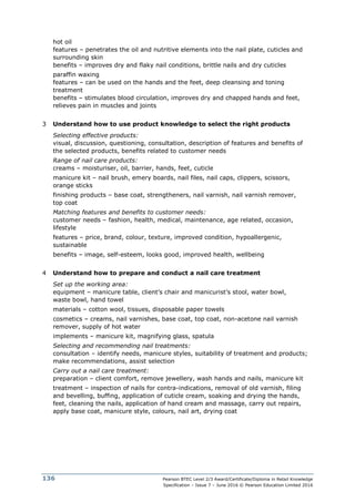 Pearson BTEC Level 2/3 Award/Certificate/Diploma in Retail Knowledge
Specification – Issue 7 – June 2016 © Pearson Education Limited 2016
136
hot oil
features – penetrates the oil and nutritive elements into the nail plate, cuticles and
surrounding skin
benefits – improves dry and flaky nail conditions, brittle nails and dry cuticles
paraffin waxing
features – can be used on the hands and the feet, deep cleansing and toning
treatment
benefits – stimulates blood circulation, improves dry and chapped hands and feet,
relieves pain in muscles and joints
3 Understand how to use product knowledge to select the right products
Selecting effective products:
visual, discussion, questioning, consultation, description of features and benefits of
the selected products, benefits related to customer needs
Range of nail care products:
creams – moisturiser, oil, barrier, hands, feet, cuticle
manicure kit – nail brush, emery boards, nail files, nail caps, clippers, scissors,
orange sticks
finishing products – base coat, strengtheners, nail varnish, nail varnish remover,
top coat
Matching features and benefits to customer needs:
customer needs – fashion, health, medical, maintenance, age related, occasion,
lifestyle
features – price, brand, colour, texture, improved condition, hypoallergenic,
sustainable
benefits – image, self-esteem, looks good, improved health, wellbeing
4 Understand how to prepare and conduct a nail care treatment
Set up the working area:
equipment – manicure table, client’s chair and manicurist’s stool, water bowl,
waste bowl, hand towel
materials – cotton wool, tissues, disposable paper towels
cosmetics – creams, nail varnishes, base coat, top coat, non-acetone nail varnish
remover, supply of hot water
implements – manicure kit, magnifying glass, spatula
Selecting and recommending nail treatments:
consultation – identify needs, manicure styles, suitability of treatment and products;
make recommendations, assist selection
Carry out a nail care treatment:
preparation – client comfort, remove jewellery, wash hands and nails, manicure kit
treatment – inspection of nails for contra-indications, removal of old varnish, filing
and bevelling, buffing, application of cuticle cream, soaking and drying the hands,
feet, cleaning the nails, application of hand cream and massage, carry out repairs,
apply base coat, manicure style, colours, nail art, drying coat
 