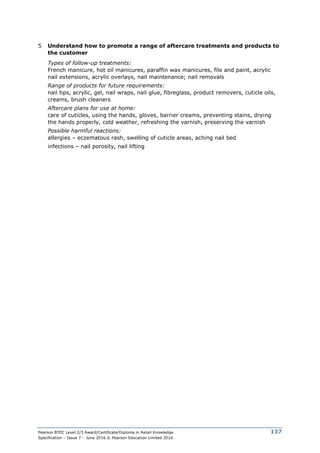 Pearson BTEC Level 2/3 Award/Certificate/Diploma in Retail Knowledge
Specification – Issue 7 – June 2016 © Pearson Education Limited 2016
137
5 Understand how to promote a range of aftercare treatments and products to
the customer
Types of follow-up treatments:
French manicure, hot oil manicures, paraffin wax manicures, file and paint, acrylic
nail extensions, acrylic overlays, nail maintenance; nail removals
Range of products for future requirements:
nail tips, acrylic, gel, nail wraps, nail glue, fibreglass, product removers, cuticle oils,
creams, brush cleaners
Aftercare plans for use at home:
care of cuticles, using the hands, gloves, barrier creams, preventing stains, drying
the hands properly, cold weather, refreshing the varnish, preserving the varnish
Possible harmful reactions:
allergies – eczematous rash, swelling of cuticle areas, aching nail bed
infections – nail porosity, nail lifting
 
