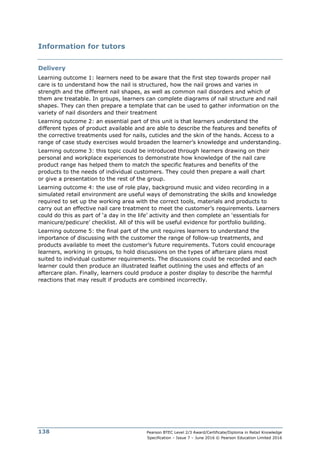Pearson BTEC Level 2/3 Award/Certificate/Diploma in Retail Knowledge
Specification – Issue 7 – June 2016 © Pearson Education Limited 2016
138
Information for tutors
Delivery
Learning outcome 1: learners need to be aware that the first step towards proper nail
care is to understand how the nail is structured, how the nail grows and varies in
strength and the different nail shapes, as well as common nail disorders and which of
them are treatable. In groups, learners can complete diagrams of nail structure and nail
shapes. They can then prepare a template that can be used to gather information on the
variety of nail disorders and their treatment
Learning outcome 2: an essential part of this unit is that learners understand the
different types of product available and are able to describe the features and benefits of
the corrective treatments used for nails, cuticles and the skin of the hands. Access to a
range of case study exercises would broaden the learner’s knowledge and understanding.
Learning outcome 3: this topic could be introduced through learners drawing on their
personal and workplace experiences to demonstrate how knowledge of the nail care
product range has helped them to match the specific features and benefits of the
products to the needs of individual customers. They could then prepare a wall chart
or give a presentation to the rest of the group.
Learning outcome 4: the use of role play, background music and video recording in a
simulated retail environment are useful ways of demonstrating the skills and knowledge
required to set up the working area with the correct tools, materials and products to
carry out an effective nail care treatment to meet the customer’s requirements. Learners
could do this as part of ‘a day in the life’ activity and then complete an ‘essentials for
manicure/pedicure’ checklist. All of this will be useful evidence for portfolio building.
Learning outcome 5: the final part of the unit requires learners to understand the
importance of discussing with the customer the range of follow-up treatments, and
products available to meet the customer’s future requirements. Tutors could encourage
learners, working in groups, to hold discussions on the types of aftercare plans most
suited to individual customer requirements. The discussions could be recorded and each
learner could then produce an illustrated leaflet outlining the uses and effects of an
aftercare plan. Finally, learners could produce a poster display to describe the harmful
reactions that may result if products are combined incorrectly.
 