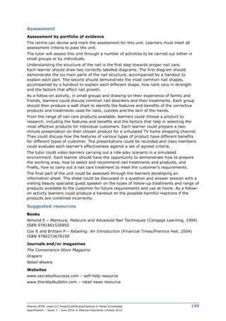 Pearson BTEC Level 2/3 Award/Certificate/Diploma in Retail Knowledge
Specification – Issue 7 – June 2016 © Pearson Education Limited 2016
139
Assessment
Assessment by portfolio of evidence
The centre can devise and mark the assessment for this unit. Learners must meet all
assessment criteria to pass the unit.
The tutor will assess this unit through a number of activities to be carried out either in
small groups or by individuals.
Understanding the structure of the nail is the first step towards proper nail care.
Each learner should draw two correctly labelled diagrams. The first diagram should
demonstrate the six main parts of the nail structure, accompanied by a handout to
explain each part. The second should demonstrate the most common nail shapes,
accompanied by a handout to explain each different shape, how nails vary in strength
and the factors that affect nail growth.
As a follow-on activity, in small groups and drawing on their experience of family and
friends, learners could discuss common nail disorders and their treatments. Each group
should then produce a wall chart to identify the features and benefits of the corrective
products and treatments used for nails, cuticles and the skin of the hands.
From the range of nail care products available, learners could choose a product to
research, including the features and benefits and the factors that help in selecting the
most effective products for individual customers. Each learner could prepare a two-
minute presentation on their chosen product for a simulated TV home shopping channel.
They could discuss how the features of various types of product have different benefits
for different types of customer. The presentations could be recorded and class members
could evaluate each learner’s effectiveness against a set of agreed criteria.
The tutor could video learners carrying out a role-play scenario in a simulated
environment. Each learner should have the opportunity to demonstrate how to prepare
the working area, how to select and recommend nail treatments and products, and
finally, how to carry out a nail care treatment to meet the customer’s requirements.
The final part of the unit could be assessed through the learners developing an
information sheet. The sheet could be discussed in a question and answer session with a
visiting beauty specialist guest speaker on the types of follow-up treatments and range of
products available to the customer for future requirements and use at home. As a follow-
on activity learners could produce a handout on the possible harmful reactions if the
products are combined incorrectly.
Suggested resources
Books
Almond E – Manicure, Pedicure and Advanced Nail Techniques (Cengage Learning, 1994)
ISBN 9781861526892
Cox R and Brittain P – Retailing: An Introduction (Financial Times/Prentice Hall, 2004)
ISBN 9780273678199
Journals and/or magazines
The Convenience Store Magazine
Drapers
Retail Weekly
Websites
www.secretsofsuccess.com – self-help resource
www.theretailbulletin.com – retail news resource
 