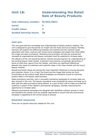 Pearson BTEC Level 2/3 Award/Certificate/Diploma in Retail Knowledge
Specification – Issue 7 – June 2016 © Pearson Education Limited 2016
140
Unit 18: Understanding the Retail
Sale of Beauty Products
Unit reference number: M/502/5821
Level: 2
Credit value: 3
Guided learning hours: 30
Unit aim
This unit gives learners knowledge and understanding of beauty product retailing. The
unit is designed to give the learner an insight into the mass and luxury beauty markets.
Learners will explore the differences between the markets and the customer types
associated with them. Learners will review brand strategies and assess how these affect
the image and sales of products. Marketing and promotion will also be covered and
reviewed at organisational and beauty consultant level for potential to increase sales.
The delivery of this unit should be learner centred and give learners an understanding of
the exciting beauty retail market. Customers have become increasingly demanding in
terms of what they require from the retailer, and there are significant differences
between the needs of customers and customer types in the mass market and the luxury
beauty markets.
Brands and brand values are among the most important influences on buying decisions
and customer choice. It is, in fact, the brand and the image that convey as much
functionality as the product itself. Brand strategies are therefore crucial to maximise
product sales in the beauty retail business.
Sales promotions and their role in successful marketing campaigns to increase sales are
also covered in this unit. The beauty consultant must constantly be aware and keep up to
date with the sales promotions being offered. It is part of their role to make sure that the
customer is aware of the retailer’s promotional campaigns, thereby maximising the
opportunity to increase sales.
Effective promotional campaigns are designed with identified customer groups in mind
and therefore the market must be carefully segmented to ensure that the promotional
campaign is appealing to the correct group or groups.
Essential resources
There are no special resources needed for this unit.
 