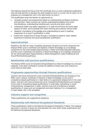 Pearson BTEC Level 2/3 Award/Certificate/Diploma in Retail Knowledge
Specification – Issue 7 – June 2016 © Pearson Education Limited 2016
7
The Diploma extends the focus from the Certificate and is a more substantial qualification
that will help learners to develop the skills needed to work in a junior role at Level 2 or to
progress to a management role in the retail sector at Level 3.
This qualification gives the learner an opportunity to:
● complete projects and assignments based on understanding workplace situations
and activities. Topics covered can include understanding displays and visual
merchandising, understanding handling cash, security and stock control
● understand health and safety regulations in a retail environment and some legal
aspects of retail, and to develop their team-working and customer service skills
● establish a foundation of knowledge and understanding at Level 2 enabling
progression to a Level 3 qualification in retail
● extend their programme of study through a competency based or other related
vocational or personal and social development qualification.
Apprenticeships
People1st, the SSC for retail, hospitality passenger transport and travel recognises the
Pearson BTEC Level 2 Certificate and Diploma in Retail Knowledge as a knowledge
component for the Intermediate Apprenticeship in Retail and Retail Specialist pathways,
and the Level 3 Certificate and Diploma in Retail Knowledge as a knowledge component
for the Advanced/Higher Apprenticeship in Retail Management, Sales Professional and
Visual Merchandising pathways.
Relationship with previous qualifications
The Pearson BTEC Level 2/3 Award/Certificate/Diploma in Retail Knowledge has not been
replaced, it has been amended to include the addition of three new units relevant to
multi-channel retail sales.
Progression opportunities through Pearson qualifications
Learners who have achieved the Level 2 Award/Certificate/Diploma can progress to the
BTEC Level 3 Award, Certificate or Diploma in Retail Knowledge, to the Level 3
competence-based qualifications in retail skills or to operational employment in the retail
sector. Learners who have achieved the Level 3 Award/Certificate/Diploma can progress
to the Level 3 competence-based qualifications in retail skills, specialising in visual
merchandising, management or sales. Learners may wish to progress to suitable
qualifications in areas such as management and team leading or to a management
or team leader role in the workplace.
Industry support and recognition
These qualifications are supported by People1st.
Relationship with National Occupational Standards
These qualifications relate to the National Occupational Standards in Retail. The mapping
document in Annexe A shows the links between the units within these qualifications and
the National Occupational Standards.
 