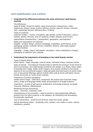 Pearson BTEC Level 2/3 Award/Certificate/Diploma in Retail Knowledge
Specification – Issue 7 – June 2016 © Pearson Education Limited 2016
142
Unit amplification and content
1 Understand the differences between the mass and luxury retail beauty
markets
The differences:
types of outlet; format of retailer; retail environment; trading hours; retail
experience; product range; product offering; pricing; value for money; customer
care; customised service; aftercare plans; e-tailing
Types of customer:
customer profiles – income, occupation, age, gender, levels of education, culture,
hobbies, beliefs, ethnicity, area of residence, health, lifestyle, level of care
segmentation characteristics – demographic, geographic, psychographic
Needs and expectations of customer:
tangible – product design; product knowledge; availability; performance; price;
packaging; quality; customer service; reliability; delivery; after-sales support;
payment facilities
intangible – image; status; self-esteem; perception; value; satisfaction; prestige;
philosophy of customer care; attitude
2 Understand the importance of branding in the retail beauty market
Types of beauty brands:
brand names – legal, language, cultural issues, individual names, company names
types of brands – manufacturer brands (helps to identify the producer of the brand at
point of purchase); own-label brands (owned by the retailer, e.g. Boots, Tesco, helps
to develop store image, higher profit margin); price brands (product is low priced;
absence of any promotional support; helps persuade less loyal buyers to switch trade
over to low-priced offering); generic brands (often sold at prices well below normal
brands and known as ‘white carton’ brands)
Importance of product packaging:
creates brand image – distinctive, recognised, fits product and corporate image,
colour, shape and language meets needs and perceptions of target audience
importance – growth of self-service, proliferation of branded products, increased
consumer affluence, differentiation
Marketing through advertising:
types – consumer, corporate, trade
characteristics to be successful – need to present a new/substantially different
product from the other products in the category; be interesting and stimulating;
be personally significant
uses of advertising – products and services, ideas and issues, people
typical advertising media – broadcast, print, outdoor, new media, in-store, cinema,
exhibitions, ambient
 