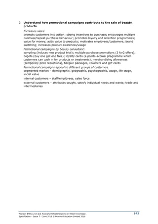 Pearson BTEC Level 2/3 Award/Certificate/Diploma in Retail Knowledge
Specification – Issue 7 – June 2016 © Pearson Education Limited 2016
143
3 Understand how promotional campaigns contribute to the sale of beauty
products
Increases sales:
prompts customers into action; strong incentives to purchase; encourages multiple
purchase/repeat purchase behaviour; promotes loyalty and retention programmes;
value for money; adds value to products; motivates employees/customers; brand
switching; increases product awareness/usage
Promotional campaigns by beauty consultant:
sampling (induces new product trial); multiple purchase promotions (3 for2 offers);
bogofs (buy one get one free); loyalty cards (a points-accrual programme which
customers can cash in for products or treatments), merchandising allowances
(temporary price reductions), bargain packages, vouchers and gift cards
Promotional campaigns appeal to different groups of customers:
segmented market – demographic, geographic, psychographic, usage, life stage,
social value
internal customers – staff/employees, sales force
external customers – attributes sought, satisfy individual needs and wants; trade and
intermediaries
 