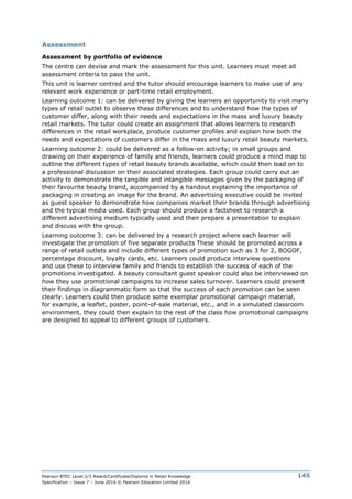 Pearson BTEC Level 2/3 Award/Certificate/Diploma in Retail Knowledge
Specification – Issue 7 – June 2016 © Pearson Education Limited 2016
145
Assessment
Assessment by portfolio of evidence
The centre can devise and mark the assessment for this unit. Learners must meet all
assessment criteria to pass the unit.
This unit is learner centred and the tutor should encourage learners to make use of any
relevant work experience or part-time retail employment.
Learning outcome 1: can be delivered by giving the learners an opportunity to visit many
types of retail outlet to observe these differences and to understand how the types of
customer differ, along with their needs and expectations in the mass and luxury beauty
retail markets. The tutor could create an assignment that allows learners to research
differences in the retail workplace, produce customer profiles and explain how both the
needs and expectations of customers differ in the mass and luxury retail beauty markets.
Learning outcome 2: could be delivered as a follow-on activity; in small groups and
drawing on their experience of family and friends, learners could produce a mind map to
outline the different types of retail beauty brands available, which could then lead on to
a professional discussion on their associated strategies. Each group could carry out an
activity to demonstrate the tangible and intangible messages given by the packaging of
their favourite beauty brand, accompanied by a handout explaining the importance of
packaging in creating an image for the brand. An advertising executive could be invited
as guest speaker to demonstrate how companies market their brands through advertising
and the typical media used. Each group should produce a factsheet to research a
different advertising medium typically used and then prepare a presentation to explain
and discuss with the group.
Learning outcome 3: can be delivered by a research project where each learner will
investigate the promotion of five separate products These should be promoted across a
range of retail outlets and include different types of promotion such as 3 for 2, BOGOF,
percentage discount, loyalty cards, etc. Learners could produce interview questions
and use these to interview family and friends to establish the success of each of the
promotions investigated. A beauty consultant guest speaker could also be interviewed on
how they use promotional campaigns to increase sales turnover. Learners could present
their findings in diagrammatic form so that the success of each promotion can be seen
clearly. Learners could then produce some exemplar promotional campaign material,
for example, a leaflet, poster, point-of-sale material, etc., and in a simulated classroom
environment, they could then explain to the rest of the class how promotional campaigns
are designed to appeal to different groups of customers.
 