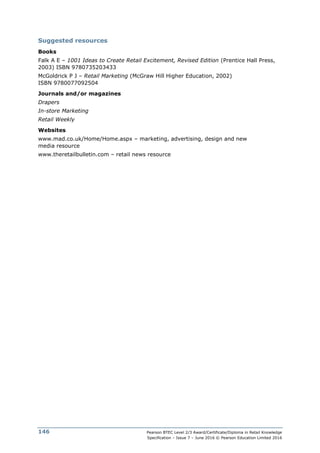 Pearson BTEC Level 2/3 Award/Certificate/Diploma in Retail Knowledge
Specification – Issue 7 – June 2016 © Pearson Education Limited 2016
146
Suggested resources
Books
Falk A E – 1001 Ideas to Create Retail Excitement, Revised Edition (Prentice Hall Press,
2003) ISBN 9780735203433
McGoldrick P J – Retail Marketing (McGraw Hill Higher Education, 2002)
ISBN 9780077092504
Journals and/or magazines
Drapers
In-store Marketing
Retail Weekly
Websites
www.mad.co.uk/Home/Home.aspx – marketing, advertising, design and new
media resource
www.theretailbulletin.com – retail news resource
 