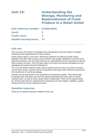 Pearson BTEC Level 2/3 Award/Certificate/Diploma in Retail Knowledge
Specification – Issue 7 – June 2016 © Pearson Education Limited 2016
147
Unit 19: Understanding the
Storage, Monitoring and
Replenishment of Fresh
Produce in a Retail Outlet
Unit reference number: K/600/0653
Level: 2
Credit value: 2
Guided learning hours: 17
Unit aim
This unit gives the learner knowledge and understanding of the principles of storage,
monitoring and replenishment of fresh produce.
Fresh produce plays a vital role in attracting customers by offering a fresh image.
Retailers who offer fresh produce must maintain high-quality standards if they are to be
deemed successful. The unit gives learners an understanding of the importance of storing
fresh produce correctly. They will learn about how stock can become damaged and how
packaging and waste should be disposed of.
This unit will identify efficient stock control systems and how they are used to maintain
correct stock levels. Learners will be introduced to the factors that influence demand and
the importance of recording wastage.
Learners will be introduced to the importance of monitoring quality. They will be able
to identify stock that does not meet the required standard and know when to refuse
received stock, as well as what causes stock to deteriorate. There will be opportunities
for working with stock to understand the importance of stock rotation, labelling, quality
checking and the correct handling of stock.
Essential resources
There are no special resources needed for this unit.
 