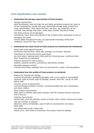 Pearson BTEC Level 2/3 Award/Certificate/Diploma in Retail Knowledge
Specification – Issue 7 – June 2016 © Pearson Education Limited 2016
149
Unit amplification and content
1 Understand the storage requirements of fresh produce
Storage requirements:
store immediately; deal with high-risk and highly perishable produce first; store at
correct temperatures; handle with care; appropriate storage areas; protect from
cross-contamination; store above the floor; use clean, dry containers; do not
overload; keep storage area clean; rotate stock; prevent food-borne illness
How fresh produce can be damaged:
overloading; heavy stock being placed on top of lighter stock; packaging not secure
Packaging and waste:
remove waste throughout the day; use appropriate bins/skips; break down
cardboard; reduce fire risks; recycle
2 Understand how stock levels of fresh produce are monitored and maintained
Actual stock levels against required:
monitoring received stock; stock sold; wastage; out of stock; seasonal
Importance of maintaining correct stock levels:
too much stock; reducing stock; little shelf life; throwing away; insufficient stock
level; customers buy elsewhere
Influence demand for fresh produce:
weather; seasonal variation; promotions; advertising; holidays
Recording wastage correctly:
incorrect stock levels; disposed stock not accounted for; profits; ordering patterns
3 Understand how the quality of fresh produce is monitored
Reasons for refusing into storage:
incorrect temperature; packaging damaged; dirty or wet; goods of unacceptable
standard; signs of mould; signs of spoilage; expired; short life; ‘use by’ or ‘best
before’ date
Common causes of deterioration:
incorrect storage conditions; location; not being handled with care; temperature;
poor stock rotation
Stock rotation requirements:
when stock is checked; date codes checked; shelf life; brought forward; used first;
first in first out
Labelling requirements:
product type; price per pack/kg; country of origin; class; variety; sell-by/use-by date
How the condition is checked:
deliveries, storing immediately, signs of soft rot, discolouration, foul odour,
black spots
How deteriorated stock is dealt with:
reduce price, move closer to checkouts, throw away, record as wastage
 