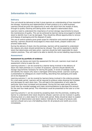 Pearson BTEC Level 2/3 Award/Certificate/Diploma in Retail Knowledge
Specification – Issue 7 – June 2016 © Pearson Education Limited 2016
150
Information for tutors
Delivery
This unit should be delivered so that it gives learners an understanding of how important
the storage, monitoring and replenishment of fresh produce is to a retail business.
Learners should be given the opportunity to work with stock from the receipt of stock,
through to quality checking and taking action with regard to deteriorated stock.
Learners need to understand the importance of correct storage requirements to ensure
the maintenance of quality. This can be achieved by learners being encouraged to handle
stock to identify how it can be damaged. They should be offered opportunities to remove
and dispose of packaging and the disposal of waste.
The use of control systems gives great scope for interaction and practical application of
learning. Learners should be encouraged to check stock levels, prepare orders and
process waste stock.
During the delivery of stock into the premises, learners will be expected to understand
the reasons why stock should sometimes be refused. They will be expected to identify
stock that deteriorates and take action. Learners should be held responsible for stock
rotation practices. They will need to be able to identify the correct labelling requirements.
Assessment
Assessment by portfolio of evidence
The centre can devise and mark the assessment for this unit. Learners must meet all
assessment criteria to pass the unit.
Learning outcome 1: can be covered by a learner being involved in the delivery of
stock into retail premises on a number of occasions. Learners should identify the
storage requirements necessary for storing the goods. A review of wastage records
will identify the reasons why stock is damaged while being stored. Learners could give
a presentation to colleagues at a team briefing, describing how packaging and waste
are to be disposed of.
Learning outcome 2: can be covered by learners being involved in the ordering process
for a two-week period. Learners will be required to produce notes showing the increases
and decreases for each stock item. This will lead to the explanation of why sales for
particular items have increased and decreased. During the two-week period, learners
could note the recorded wastage and make recommendations to decrease this amount
for the next four-week period. This information could be presented to the tutor or a line
manager.
Learning outcome 3: can be covered by accepting stock into the premises, enabling the
learner to understand when stock should be refused. Learners can be involved in quality
checking stock on a daily basis for a three-week period. Notes should be taken to explain
the causes of deterioration and stock rotation methods for all types of products sold.
Learners should carry-out a full labelling check for all products and rectify any errors
immediately.
 